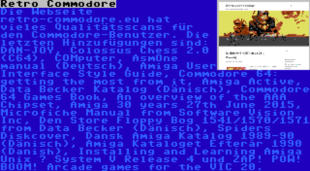 Retro Commodore | Die Webseite retro-commodore.eu hat vieles Qualitätsscans für den Commodore-Benutzer. Die letzten Hinzufügungen sind: DAN-JOY, Colossus Chess 2.0 (C64), COMputer, AsmOne manual (Deutsch), Amiga User Interface Style Guide, Commodore 64: getting the most from it, Amiga Active, Data Becker Katalog (Dänisch), Commodore 64 Games Book, An overview of the AAA Chipset, Amiga 30 years 27th June 2015, Microfiche Manual from Software Vision Inc, Den Store Floppy Bog 1541/1570/1571 from Data Becker (Dänisch), Spiders Diskcover, Dansk Amiga Katalog 1989-90 (Dänisch), Amiga Kataloget Efterår 1990 (Danish), Installing and Learning Amiga Unix – System V Release 4 und ZAP! POW! BOOM! Arcade games for the VIC 20.