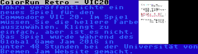 ColorRun Retro - VIC20 | Tokra veröffentlichte ein neues Spiel für den Commodore VIC 20. Im Spiel müssen Sie die hellere Farbe auszuwählen. Klingt zu einfach, aber ist es nicht. Das Spiel wurde während des Global Game Jam 2016 in unter 48 Stunden bei der Universität von Bremen Jam Website gemacht.