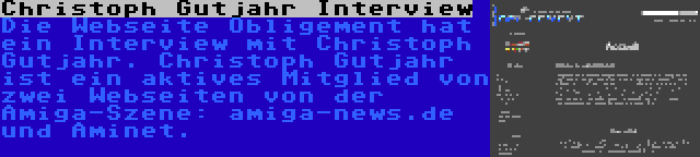 Christoph Gutjahr Interview | Die Webseite Obligement hat ein Interview mit Christoph Gutjahr. Christoph Gutjahr ist ein aktives Mitglied von zwei Webseiten von der Amiga-Szene: amiga-news.de und Aminet.
