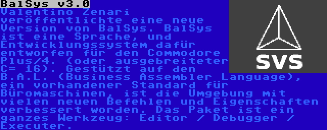 BalSys v3.0 | Valentino Zenari veröffentlichte eine neue Version von BalSys. BalSys ist eine Sprache, und Entwicklungssystem dafür entworfen für den Commodore Plus/4. (oder ausgebreiteter C= 16). Gestützt auf den B.A.L. (Business Assembler Language), ein vorhandener Standard für Büromaschinen, ist die Umgebung mit vielen neuen Befehlen und Eigenschaften verbessert worden. Das Paket ist ein ganzes Werkzeug: Editor / Debugger / Executer.