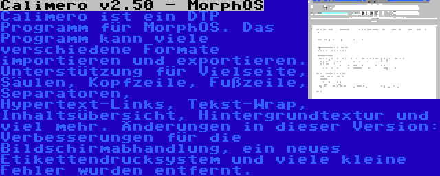 Calimero v2.50 - MorphOS | Calimero ist ein DTP Programm für MorphOS. Das Programm kann viele verschiedene Formate importieren und exportieren. Unterstützung für Vielseite, Säulen, Kopfzeile, Fußzeile, Separatoren, Hypertext-Links, Tekst-Wrap, Inhaltsübersicht, Hintergrundtextur und viel mehr. Änderungen in dieser Version: Verbesserungen für die Bildschirmabhandlung, ein neues Etikettendrucksystem und viele kleine Fehler wurden entfernt.