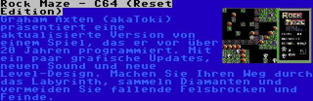 Rock Maze - C64 (Reset Edition) | Graham Axten (akaToki) präsentiert eine aktualisierte Version von einem Spiel, das er vor über 20 Jahren programmiert. Mit ein paar grafische Updates, neuen Sound und neue Level-Design. Machen Sie Ihren Weg durch das Labyrinth, sammeln Diamanten und vermeiden Sie fallende Felsbrocken und Feinde.