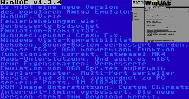 WinUAE v1.3.4 | Es gibt eine neue Version des populären Amiga Emulator WinUAE. Viele Fehlerbehebungen wie: Verbesserte bsdsocket Emulation-Stabilität. Winuaeclipboard Crash-Fix. Windows Vista-Kompatibilität behoben. Sound-System verbessert werden. Denise ECS / AGA borderblank Funktion funktioniert korrekt. Catweasel MK4 Maus-Unterstützung. Und auch es gibt neue Eigenschaften: Verbesserte Emulation von AGA Sprites außerhalb Display-Fenster. Multi-Port serieller Geräte sind direkt zugeordnet zu PC serielle Ports. 1M (1024KB) ROM-Image-Unterstützung. Custom-Chipsatz Interrupt-Timing verbessert. Die neue Version steht zum Download bereit.