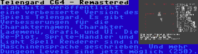 Telengard C64 - Remastered | Eightbits veröffentlicht eine verbesserte Version des Spiels Telengard. Es gibt Verbesserungen für die Charakternamen, Charakter Lademenü, Grafik und UI. Die Re-Plot, Sprite-Handler und Light Spell Renderer sind in Maschinensprache geschrieben. Und mehr Dungeon Levels sind jetzt möglich (250).