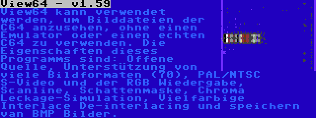 View64 - v1.59 | View64 kann verwendet werden, um Bilddateien der C64 anzusehen, ohne einen Emulator oder einen echten C64 zu verwenden. Die Eigenschaften dieses Programms sind: Offene Quelle, Unterstützung von viele Bildformaten (70), PAL/NTSC S-Video und der RGB Wiedergabe, Scanline, Schattenmaske, Chroma Leckage-Simulation, Vielfarbige Interlace De-interlacing und speichern van BMP Bilder.