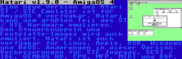 Hatari v1.9.0 - AmigaOS 4 | Eine neue Version des Atari ST / STE Emulator ist für AmigaOS 4 verfügbar. Hatari kann dem größten Teil des ST / STE Hardware emulieren. Den Steuerknüppeln und Festplatte-Images wird auch emuliert. Hatari ist auch verfügbar für Linux, Apple, BSD, Windows und BeOS. Änderungen in dieser Version: Verbesserungen für STE Joypads, SCSI / IDE, GEMDOS HD, CPU, MFP, MIDI und DSP.