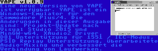 YAPE v1.0.9 | Eine neue Version von YAPE ist verfügbar. YAPE ist ein Windows-Emulator für den Commodore Plus/4. Die Änderungen in dieser Ausgabe sind: Projekt-Update nach Visual Studio 2015 und MinGW-w64, XAudio2 Driver, D81 Unterstützung für 1551 / IEC-Modus, PSID Replay Unterstützung, Überarbeitete Audio-Mixing und verbessert die Verbindung von Laufwerken.