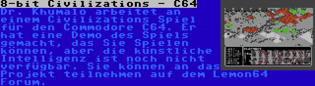 8-bit Civilizations - C64 | Dr. Khumalo arbeitet an einem Civilizations Spiel für den Commodore C64. Er hat eine Demo des Spiels gemacht, das Sie Spielen können, aber die künstliche Intelligenz ist noch nicht verfügbar. Sie können an das Projekt teilnehmen auf dem Lemon64 Forum.