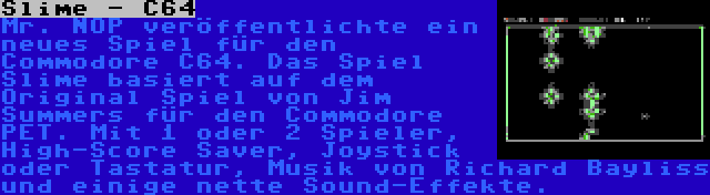 Slime - C64 | Mr. NOP veröffentlichte ein neues Spiel für den Commodore C64. Das Spiel Slime basiert auf dem Original Spiel von Jim Summers für den Commodore PET. Mit 1 oder 2 Spieler, High-Score Saver, Joystick oder Tastatur, Musik von Richard Bayliss und einige nette Sound-Effekte.