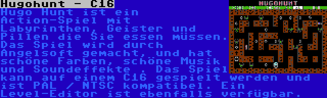 Hugohunt - C16 | Hugo Hunt ist ein Action-Spiel mit Labyrinthen, Geister und Pillen die Sie essen müssen. Das Spiel wird durch Angelsoft gemacht, und hat schöne Farben, schöne Musik und Soundeffekte . Das Spiel kann auf einem C16 gespielt werden und ist PAL / NTSC kompatibel. Ein Level-Editor ist ebenfalls verfügbar.