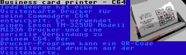 Business card printer - C64 | Todd George hat eine Visitenkarte Drucker für seine Commodore C64 entwickelt. Er verwendet einen Epson TM-325UD Modell M133A Drucker und eine serielle Verbindung zu seinem C64. Der Drucker-Programm kann ein QR-Code erstellen und drucken auf der Visitenkarte.