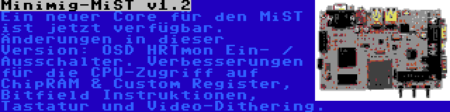 Minimig-MiST v1.2 | Ein neuer Core für den MiST ist jetzt verfügbar. Änderungen in dieser Version: OSD HRTmon Ein- / Ausschalter. Verbesserungen für die CPU-Zugriff auf ChipRAM & Custom Register, Bitfield Instruktionen, Tastatur und Video-Dithering.