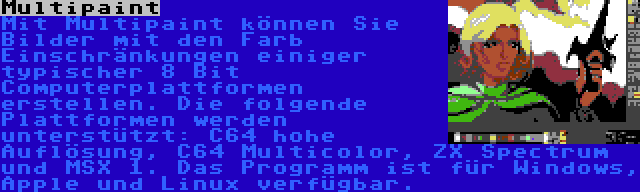 Multipaint | Mit Multipaint können Sie Bilder mit den Farb Einschränkungen einiger typischer 8 Bit Computerplattformen erstellen. Die folgende Plattformen werden unterstützt: C64 hohe Auflösung, C64 Multicolor, ZX Spectrum und MSX 1. Das Programm ist für Windows, Apple und Linux verfügbar.