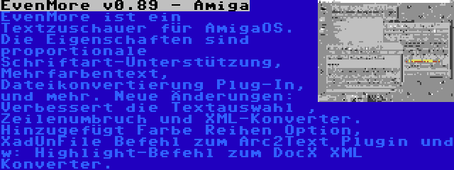 EvenMore v0.89 - Amiga | EvenMore ist ein Textzuschauer für AmigaOS. Die Eigenschaften sind proportionale Schriftart-Unterstützung, Mehrfarbentext, Dateikonvertierung Plug-In, und mehr. Neue Änderungen: Verbessert die Textauswahl , Zeilenumbruch und XML-Konverter. Hinzugefügt Farbe Reihen Option, XadUnFile Befehl zum Arc2Text Plugin und w: Highlight-Befehl zum DocX XML Konverter.