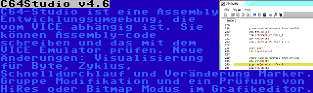 C64Studio v4.6 | C64-Studio ist eine Assembly Entwicklungsumgebung, die vom VICE abhängig ist. Sie können Assembly-code schreiben und das mit dem VICE Emulator prüfen. Neue Änderungen: Visualisierung für Byte, Zyklus, Schnelldurchlauf und Veränderung Marker. Gruppe Modifikation und ein Prüfung von HiRes oder Bitmap Modus im Grafikeditor.