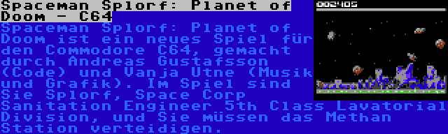 Spaceman Splorf: Planet of Doom - C64 | Spaceman Splorf: Planet of Doom ist ein neues Spiel für den Commodore C64, gemacht durch Andreas Gustafsson (Code) und Vanja Utne (Musik und Grafik). Im Spiel sind Sie Splorf, Space Corp Sanitation Engineer 5th Class Lavatorial Division, und Sie müssen das Methan Station verteidigen.