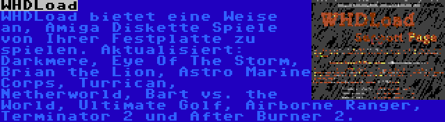 WHDLoad | WHDLoad bietet eine Weise an, Amiga Diskette Spiele von Ihrer Festplatte zu spielen. Aktualisiert: Darkmere, Eye Of The Storm, Brian the Lion, Astro Marine Corps, Turrican, Netherworld, Bart vs. the World, Ultimate Golf, Airborne Ranger, Terminator 2 und After Burner 2.