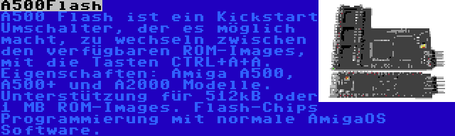 A500Flash | A500 Flash ist ein Kickstart Umschalter, der es möglich macht, zu wechseln zwischen den verfügbaren ROM-Images, mit die Tasten CTRL+A+A. Eigenschaften: Amiga A500, A500+ und A2000 Modelle. Unterstützung für 512kB oder 1 MB ROM-Images. Flash-Chips Programmierung mit normale AmigaOS Software.