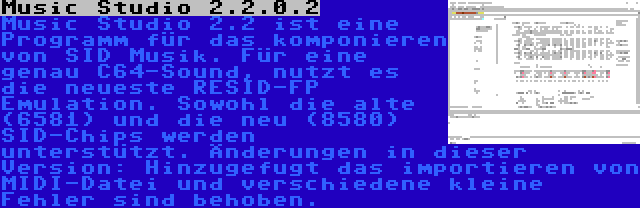 Music Studio 2.2.0.2 | Music Studio 2.2 ist eine Programm für das komponieren von SID Musik. Für eine genau C64-Sound, nutzt es die neueste RESID-FP Emulation. Sowohl die alte (6581) und die neu (8580) SID-Chips werden unterstützt. Änderungen in dieser Version: Hinzugefugt das importieren von MIDI-Datei und verschiedene kleine Fehler sind behoben.