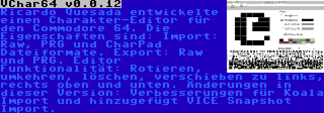 VChar64 v0.0.12 | Ricardo Quesada entwickelte einen Charakter-Editor für den Commodore 64. Die Eigenschaften sind: Import: Raw, PRG und CharPad Dateiformate. Export: Raw und PRG. Editor Funktionalität: Rotieren, umkehren, löschen, verschieben zu links, rechts oben und unten. Änderungen in dieser Version: Verbesserungen für Koala Import und hinzugefügt VICE Snapshot Import.