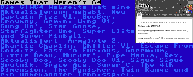 Games That Weren't 64 | Die GTW64 Webseite hat eine Aktualisierung gehabt. Neu: Captain Fizz V1, BooBer, Crowboy, Gemini Wing V1, Gung-Ho!, Star Goose, Starfighter One, Super Elite und Super Pinball. Aktualisiert: Armalyte 2, Charlie Chaplin, Chiller V1, Escape From Colditz, Fast 'n Furious, Goremium, Little Beau, Murder!, Pipe Mania, Rex, Scooby Doo, Scooby Doo V1, Sigue Sigue Sputnik, Space Ace, Super C, The 4th Dimension, The Punisher, Twin Range und ein unbekannter Tennisspiel.