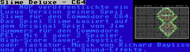 Slime Deluxe - C64 | Mr. NOP veröffentlichte ein Luxus Version seines Speil Slime für den Commodore C64. Das Spiel Slime basiert auf dem Original Spiel von Jim Summers für den Commodore PET. Mit 1 oder 2 Spieler, High-Score Saver, Joystick oder Tastatur, Musik von Richard Bayliss und einige nette Sound-Effekte.