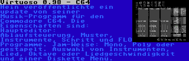 Virtuoso 0.98 - C64 | Hein veröffentlichte ein update von seiner Musik-Programm für den Commodore C64. Die Eigenschaften sind: Haupteditor: Ablaufsteuerung, Muster, Instrumente, Schritt und FLO Programme. Jam-Weise: Mono, Poly oder gestapelt. Auswahl von Instrumenten, Lied, Oktave oder Liedgeschwindigkeit und einer Diskette Menu.