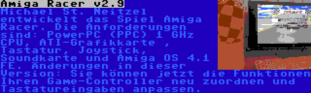 Amiga Racer v2.9 | Michael St. Neitzel entwickelt das Spiel Amiga Racer. Die Anforderungen sind: PowerPC (PPC) 1 GHz CPU, ATI-Grafikkarte , Tastatur, Joystick, Soundkarte und Amiga OS 4.1 FE. Änderungen in dieser Version: Sie können jetzt die Funktionen Ihren Game-Controller neu zuordnen und Tastatureingaben anpassen.