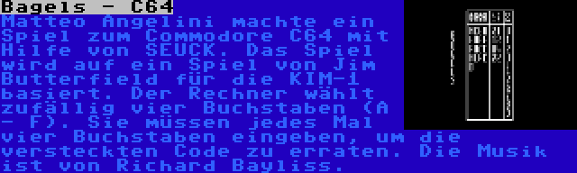 Bagels - C64 | Matteo Angelini machte ein Spiel zum Commodore C64 mit Hilfe von SEUCK. Das Spiel wird auf ein Spiel von Jim Butterfield für die KIM-1 basiert. Der Rechner wählt zufällig vier Buchstaben (A - F). Sie müssen jedes Mal vier Buchstaben eingeben, um die versteckten Code zu erraten. Die Musik ist von Richard Bayliss.