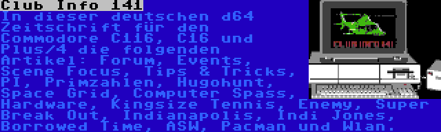 Club Info 141 | In dieser deutschen d64 Zeitschrift für den Commodore C116, C16 und Plus/4 die folgenden Artikel: Forum, Events, Scene Focus, Tips & Tricks, PI, Primzahlen, Hugohunt, Space Grid, Computer Spass, Hardware, Kingsize Tennis, Enemy, Super Break Out, Indianapolis, Indi Jones, Borrowed Time, ASW, Pacman und Wlan.