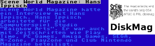 Scene World Magazine: Hans Ippisch | Scene World Magazine hatte ein Interview mit Hans Ippisch. Hans Ippisch arbeitete für die Computerspiel Studio Rainbow Arts. Er war auch mit Zeitschriften wie Play Time, PC Games, Amiga Games, SEGA, N-Zone, PlayZone und Club Nintendo Magazine beteiligt.