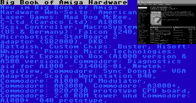 Big Book of Amiga Hardware | Neu im Big Book of Amiga Hardware Web-Seite: American Laser Games: Mad Dog McRee, C-Ltd (Cardco Ltd): A1000 Scsi Controller, MacroSystem (US & Germany): Falcon 1240, Microbotics: StarBoard 2 adaptor (SB2000), DKB: Battdisk, Custom Chips: Buster, HiSoft: Whippet, Phoenix Micro Technologies: Phoenix Expansion Box (A1000 version & A500 version), Commodore: Diagnostics aid for A1000 - 314066-01, Newtek: DigiView, Commodore: Sync Dongle - VGA Adaptor, Scala: Workstation 040, Commodore: A1000 TV Modulator, Commodore: AA3000, Commodore: A3000+, Commodore: 020/030 prototype CPU board, Commodore: 2.0 ROM tower und Commodore: A1000+ '040 prototype.