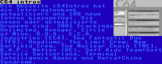 C64 intros | Die Webseite c64Intros hat die Intro-datenbank aktualisiert und 100 neue Intros hinzugefügt. Die neuen oder aktualisierte Gruppen sind: 3001 Crackings Unlimited, Avenger, Circle of Nine, D.O.A., E.C.A. Industries [ECA], The Fantastic Duo [TFD], Hoodlums, The Limit Crew, New Garfield Crew, The Nuclear Chain [TNC], R.A.P., Reflex (DE), Soft Aids Team+Soft Service Switzerland, Terminal Intelligence Agency und Verca+China Syndrome.