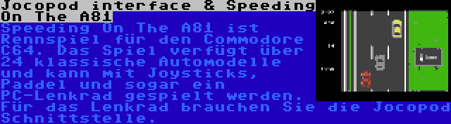 Jocopod interface & Speeding On The A81 | Speeding On The A81 ist Rennspiel für den Commodore C64. Das Spiel verfügt über 24 klassische Automodelle und kann mit Joysticks, Paddel und sogar ein PC-Lenkrad gespielt werden. Für das Lenkrad brauchen Sie die Jocopod Schnittstelle.