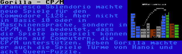 Gorilla - CP/M | Francesco Sblendorio machte neue Spiele für den Commodore C128. Aber nicht in Basic 10 oder in Maschinensprache, sondern in CP/M. Dies bedeutet, dass die Spiele abgespielt können werden auf Computern, die CP/M unterstützen. Neben Gorilla machte er auch die Spiele Türme von Hanoi und acht Queen-Puzzle.