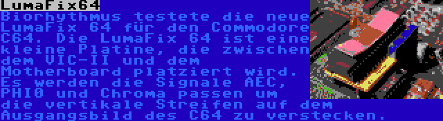 LumaFix64 | Biorhythmus testete die neue LumaFix 64 für den Commodore C64. Die LumaFix 64 ist eine kleine Platine, die zwischen dem VIC-II und dem Motherboard platziert wird. Es werden die Signale AEC, PHI0 und Chroma passen um die vertikale Streifen auf dem Ausgangsbild des C64 zu verstecken.