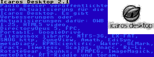 Icaros Desktop 2.1 | Paolo Besser veröffentlichte eine Aktualisierung für die Icaros Desktop. Es gibt Verbesserungen oder Aktualisierungen dafür: OWB 1.25, HTML5 video, DirectoryOpus 5, FPC, PortablE, GoogleDrive, Filesysbox library, NTFS-3G, EX-FAT, SNUG http, ZuneView, Amath, EdiSyn, metaDiary, RPNScientific, Water, GLMark, Fract, Timeless, Scalos, Unarc, Ri-Li, RotateGear, Skunks, FFMPEG, ImageMagick, meteData, RFT-Riddle und toram.