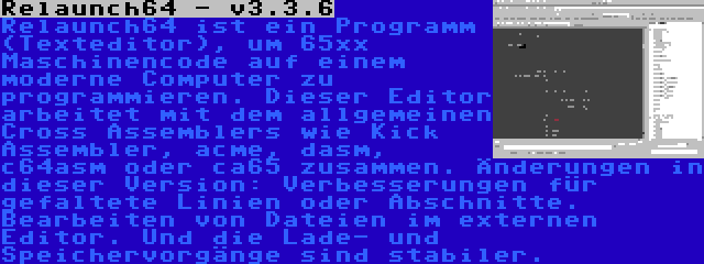 Relaunch64 - v3.3.6 | Relaunch64 ist ein Programm (Texteditor), um 65xx Maschinencode auf einem moderne Computer zu programmieren. Dieser Editor arbeitet mit dem allgemeinen Cross Assemblers wie Kick Assembler, acme, dasm, c64asm oder ca65 zusammen. Änderungen in dieser Version: Verbesserungen für gefaltete Linien oder Abschnitte. Bearbeiten von Dateien im externen Editor. Und die Lade- und Speichervorgänge sind stabiler.