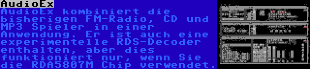 AudioEx | AudioEx kombiniert die bisherigen FM-Radio, CD und MP3 Spieler in einer Anwendung. Er ist auch eine experimentelle RDS-Decoder enthalten, aber dies funktioniert nur, wenn Sie die RDA5807M Chip verwendet.