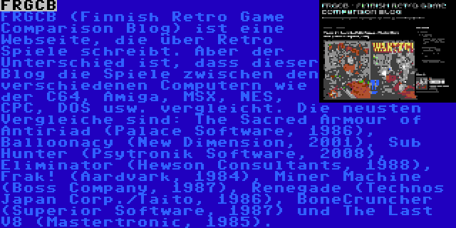 FRGCB | FRGCB (Finnish Retro Game Comparison Blog) ist eine Webseite, die über Retro Spiele schreibt. Aber der Unterschied ist, dass dieser Blog die Spiele zwischen den verschiedenen Computern wie der C64, Amiga, MSX, NES, CPC, DOS usw. vergleicht. Die neusten Vergleiche sind: The Sacred Armour of Antiriad (Palace Software, 1986), Balloonacy (New Dimension, 2001), Sub Hunter (Psytronik Software, 2008), Eliminator (Hewson Consultants, 1988), Frak! (Aardvark, 1984), Miner Machine (Boss Company, 1987), Renegade (Technos Japan Corp./Taito, 1986), BoneCruncher (Superior Software, 1987) und The Last V8 (Mastertronic, 1985).