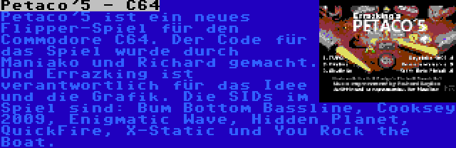 Petaco'5 - C64 | Petaco'5 ist ein neues Flipper-Spiel für den Commodore C64. Der Code für das Spiel wurde durch Maniako und Richard gemacht. Und Errazking ist verantwortlich für das Idee und die Grafik. Die SIDs im Spiel sind: Bum Bottom Bassline, Cooksey 2009, Enigmatic Wave, Hidden Planet, QuickFire, X-Static und You Rock the Boat.