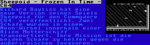 Sheepoid - Frozen In Time - C64 | Richard Bayliss hat eine neue Version seines Spiels Sheepoid für den Commodore C64 
veröffentlicht. Zwei Schafe wurden in einem Neon-Wirbel innerhalb einer Alien Mutterschiff transportiert. Ihre Mission ist die beiden Schafe zu helfen gegen die außerirdischen Invasoren.