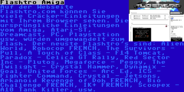 Flashtro Amiga | Auf der Webseite Flashtro.com können Sie viele Cräcker-Einleitungen mit Ihrem Browser sehen. Die ursprüngliche Einleitungen vom Amiga, Atari-ST, Dreamcast, PC, Playstation usw. würden umgewandelt zum Flash. Der neuste Flashtro's sind: Alien World, Robocop FRENCH, The Survivors - Pull, A Touch of Class - F14 Tomcat, Paradox - Celica GT Rally, Red Sector Inc - Plutos, Megaforce - Peggy, The Twilight - Crystal Hammer, Dynamix - Goal, United Forces - Arc Ed, ICS - Fighter Command, Crystal - Jetsons, Arkanoid Revenge of Doh FRENCH, Bio Challenge FRENCH, IK+ FRENCH, Scoopex - A10 Tank Killer, usw.