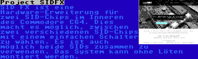 Project SIDFX | SID FX ist eine Hardware-Erweiterung für zwei SID-Chips im Inneren des Commodore C64. Dies macht es möglich, zwischen zwei verschiedenen SID-Chips mit einem einfachen Schalter zu wählen. Es ist auch möglich beide SIDs zusammen zu verwenden. Das System kann ohne Löten montiert werden.