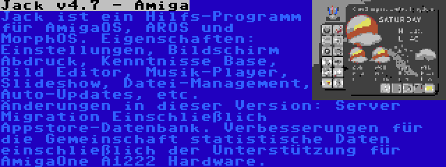 Jack v4.7 - Amiga | Jack ist ein Hilfs-Programm für AmigaOS, AROS und MorphOS. Eigenschaften: Einstellungen, Bildschirm Abdruck, Kenntnisse Base, Bild Editor, Musik-Player, Slideshow, Datei-Management, Auto-Updates, etc. Änderungen in dieser Version: Server Migration Einschließlich Appstore-Datenbank. Verbesserungen für die Gemeinschaft statistische Daten einschließlich der Unterstützung für AmigaOne A1222 Hardware.