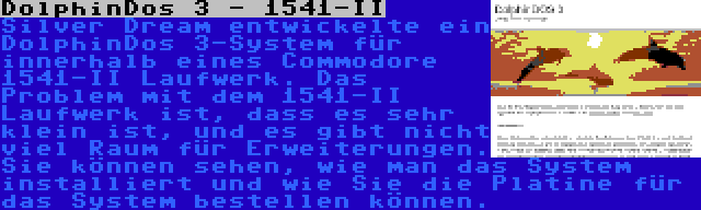 DolphinDos 3 - 1541-II | Silver Dream entwickelte ein DolphinDos 3-System für innerhalb eines Commodore 1541-II Laufwerk. Das Problem mit dem 1541-II Laufwerk ist, dass es sehr klein ist, und es gibt nicht viel Raum für Erweiterungen. Sie können sehen, wie man das System installiert und wie Sie die Platine für das System bestellen können.