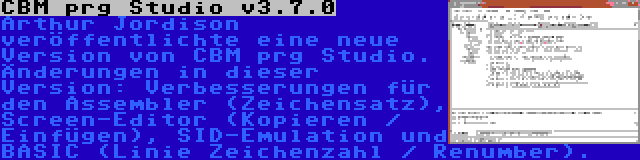 CBM prg Studio v3.7.0 | Arthur Jordison veröffentlichte eine neue Version von CBM prg Studio. Änderungen in dieser Version: Verbesserungen für den Assembler (Zeichensatz), Screen-Editor (Kopieren / Einfügen), SID-Emulation und BASIC (Linie Zeichenzahl / Renumber).