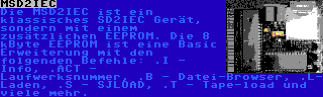 MSD2IEC | Die MSD2IEC ist ein klassisches SD2IEC Gerät, sondern mit einem zusätzlichen EEPROM. Die 8 kByte EEPROM ist eine Basic Erweiterung mit den folgenden Befehle: .I - Info, .ACT - Laufwerksnummer, .B - Datei-Browser, .L- Laden, .S - SJLOAD, .T - Tape-load und viele mehr.