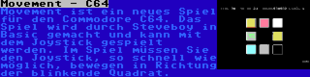 Movement - C64 | Movement ist ein neues Spiel für den Commodore C64. Das Spiel wird durch Steveboy in Basic gemacht und kann mit dem Joystick gespielt werden. Im Spiel müssen Sie den Joystick, so schnell wie möglich, bewegen in Richtung der blinkende Quadrat.