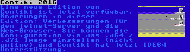 Contiki 2016 | Eine neue Edition von Contiki ist jetzt verfügbar. Änderungen in dieser Edition: Verbesserungen für den Telnet-Server und die Web-Browser. Sie können die Konfiguration via das .d64 / .d71 Image einstellen (nicht online) und Contiki hat jetzt IDE64 Unterstützung.